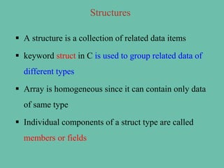 Structures
 A structure is a collection of related data items
 keyword struct in C is used to group related data of
different types
 Array is homogeneous since it can contain only data
of same type
 Individual components of a struct type are called
members or fields
 