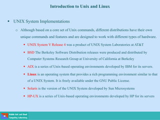 Introduction to Unix and Linux
 UNIX System Implementations
o Although based on a core set of Unix commands, different distributions have their own
unique commands and features and are designed to work with different types of hardware.
 UNIX System V Release 4 was a product of UNIX System Laboratories at AT&T
 BSD The Berkeley Software Distribution releases were produced and distributed by
Computer Systems Research Group at University of California at Berkeley
 AIX is a series of Unix-based operating environments developed by IBM for its servers.
 Linux is an operating system that provides a rich programming environment similar to that
of a UNIX System. It is freely available under the GNU Public License.
 Solaris is the version of the UNIX System developed by Sun Microsystems
 HP-UX is a series of Unix-based operating environments developed by HP for its servers
 