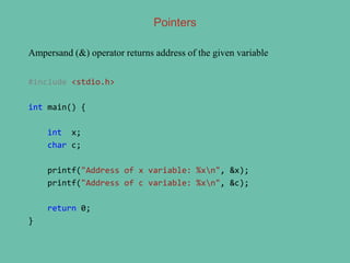 Ampersand (&) operator returns address of the given variable
#include <stdio.h>
int main() {
int x;
char c;
printf("Address of x variable: %xn", &x);
printf("Address of c variable: %xn", &c);
return 0;
}
Pointers
 