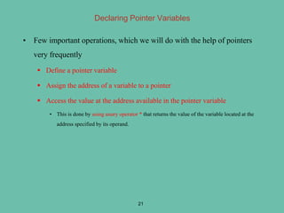 Declaring Pointer Variables
• Few important operations, which we will do with the help of pointers
very frequently
 Define a pointer variable
 Assign the address of a variable to a pointer
 Access the value at the address available in the pointer variable
• This is done by using unary operator * that returns the value of the variable located at the
address specified by its operand.
21
 