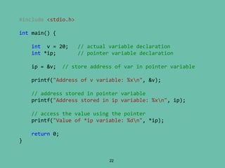 22
#include <stdio.h>
int main() {
int v = 20; // actual variable declaration
int *ip; // pointer variable declaration
ip = &v; // store address of var in pointer variable
printf("Address of v variable: %xn", &v);
// address stored in pointer variable
printf("Address stored in ip variable: %xn", ip);
// access the value using the pointer
printf("Value of *ip variable: %dn", *ip);
return 0;
}
 