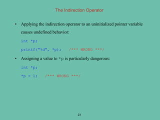 The Indirection Operator
• Applying the indirection operator to an uninitialized pointer variable
causes undefined behavior:
int *p;
printf("%d", *p); /*** WRONG ***/
• Assigning a value to *p is particularly dangerous:
int *p;
*p = 1; /*** WRONG ***/
23
 