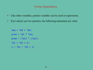 Pointer Expressions
• Like other variables, pointer variables can be used in expressions.
• If p1 and p2 are two pointers, the following statements are valid:
27
sum = *p1 + *p2;
prod = *p1 * *p2;
prod = (*p1) * (*p2);
*p1 = *p1 + 2;
x = *p1 / *p2 + 5;
 