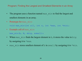 Program: Finding the Largest and Smallest Elements in an Array
• The program uses a function named max_min to find the largest and
smallest elements in an array.
• Prototype for max_min:
void max_min(int a[], int n, int *max, int *min);
• Example call of max_min:
max_min(b, N, &big, &small);
• When max_min finds the largest element in b, it stores the value in big
by assigning it to *max.
• max_min stores smallest element of b in small by assigning it to *min.
29
 