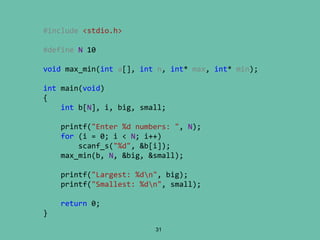 31
#include <stdio.h>
#define N 10
void max_min(int a[], int n, int* max, int* min);
int main(void)
{
int b[N], i, big, small;
printf("Enter %d numbers: ", N);
for (i = 0; i < N; i++)
scanf_s("%d", &b[i]);
max_min(b, N, &big, &small);
printf("Largest: %dn", big);
printf("Smallest: %dn", small);
return 0;
}
 