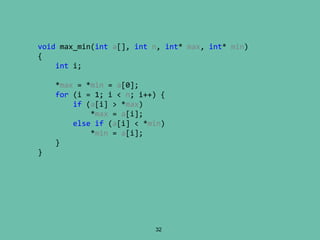 32
void max_min(int a[], int n, int* max, int* min)
{
int i;
*max = *min = a[0];
for (i = 1; i < n; i++) {
if (a[i] > *max)
*max = a[i];
else if (a[i] < *min)
*min = a[i];
}
}
 
