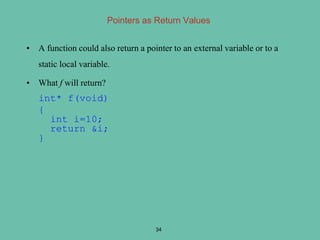 Pointers as Return Values
• A function could also return a pointer to an external variable or to a
static local variable.
• What f will return?
int* f(void)
{
int i=10;
return &i;
}
34
 