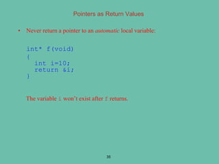 Pointers as Return Values
• Never return a pointer to an automatic local variable:
int* f(void)
{
int i=10;
return &i;
}
The variable i won’t exist after f returns.
35
 
