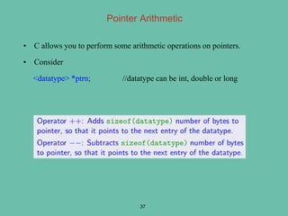 Pointer Arithmetic
• C allows you to perform some arithmetic operations on pointers.
• Consider
<datatype> *ptrn; //datatype can be int, double or long
37
 