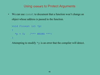 • We can use const to document that a function won’t change an
object whose address is passed to the function.
void f(const int *p)
{
*p = 0; /*** WRONG ***/
}
Attempting to modify *p is an error that the compiler will detect.
40
Using const to Protect Arguments
 