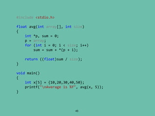 45
#include <stdio.h>
float avg(int array[], int size)
{
int *p, sum = 0;
p = array;
for (int i = 0; i < size; i++)
sum = sum + *(p + i);
return ((float)sum / size);
}
void main()
{
int x[5] = {10,20,30,40,50};
printf("nAverage is %f", avg(x, 5));
}
 
