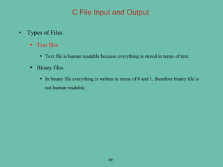 C File Input and Output
• Types of Files
 Text files
 Text file is human readable because everything is stored in terms of text.
 Binary files
 In binary file everything is written in terms of 0 and 1, therefore binary file is
not human readable.
49
 