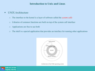 Introduction to Unix and Linux
 UNIX Architecture
o The interface to the kernel is a layer of software called the system calls
o Libraries of common functions are built on top of the system call interface
o Applications are free to use both
o The shell is a special application that provides an interface for running other applications
 