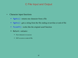 • Character input functions
 fgetc() returns one character from a file
 fgets() gets a string from the file ending at newline or end of file
 fscanf() works like the original scanf function
 Return values:
 Next character on success
 EOF on error or end-of-file
57
C File Input and Output
 