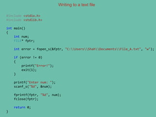 Writing to a text file
#include <stdio.h>
#include <stdlib.h>
int main()
{
int num;
FILE* fptr;
int error = fopen_s(&fptr, "C:UsersShahDocumentsFile_A.txt", "w");
if (error != 0)
{
printf("Error!");
exit(1);
}
printf("Enter num: ");
scanf_s("%d", &num);
fprintf(fptr, "%d", num);
fclose(fptr);
return 0;
}
 