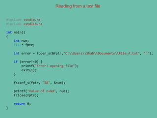 Reading from a text file
#include <stdio.h>
#include <stdlib.h>
int main()
{
int num;
FILE* fptr;
int error = fopen_s(&fptr,"C:UsersShahDocumentsFile_A.txt", "r");
if (error!=0) {
printf("Error! opening file");
exit(1);
}
fscanf_s(fptr, "%d", &num);
printf("Value of n=%d", num);
fclose(fptr);
return 0;
}
 