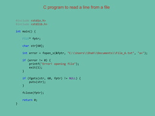 C program to read a line from a file
#include <stdio.h>
#include <stdlib.h>
int main() {
FILE* fptr;
char str[60];
int error = fopen_s(&fptr, "C:UsersShahDocumentsFile_A.txt", "a+");
if (error != 0) {
printf("Error! opening file");
exit(1);
}
if (fgets(str, 60, fptr) != NULL) {
puts(str);
}
fclose(fptr);
return 0;
}
 