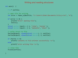 Writing and reading structures
int main() {
FILE* outfile;
// open file for writing
int error = fopen_s(&outfile, "C:UsersShahDocumentsFile_A.txt", "w");
if (error != 0) {
printf("Error! opening file");
exit(1);
}
struct person input1 = { 1, "rohan", "sharma" };
struct person input2 = { 2, "mahendra", "dhoni" };
// write struct to file
fwrite(&input1, sizeof(struct person), 1, outfile);
fwrite(&input2, sizeof(struct person), 1, outfile);
if (fwrite != 0)
printf("contents to file written successfully !n");
else
printf("error writing file !n");
// close file
fclose(outfile);
}
 