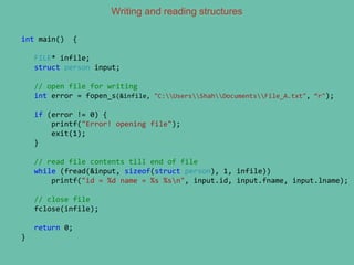 Writing and reading structures
int main() {
FILE* infile;
struct person input;
// open file for writing
int error = fopen_s(&infile, "C:UsersShahDocumentsFile_A.txt", “r");
if (error != 0) {
printf("Error! opening file");
exit(1);
}
// read file contents till end of file
while (fread(&input, sizeof(struct person), 1, infile))
printf("id = %d name = %s %sn", input.id, input.fname, input.lname);
// close file
fclose(infile);
return 0;
}
 