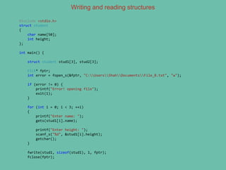 Writing and reading structures
#include <stdio.h>
struct student
{
char name[50];
int height;
};
int main() {
struct student stud1[3], stud2[3];
FILE* fptr;
int error = fopen_s(&fptr, "C:UsersShahDocumentsFile_B.txt", "w");
if (error != 0) {
printf("Error! opening file");
exit(1);
}
for (int i = 0; i < 3; ++i)
{
printf("Enter name: ");
gets(stud1[i].name);
printf("Enter height: ");
scanf_s("%d", &stud1[i].height);
getchar();
}
fwrite(stud1, sizeof(stud1), 1, fptr);
fclose(fptr);
 