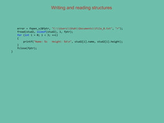 Writing and reading structures
error = fopen_s(&fptr, "C:UsersShahDocumentsFile_B.txt", "r");
fread(stud2, sizeof(stud2), 1, fptr);
for (int i = 0; i < 3; ++i)
{
printf("Name: %s Height: %dn", stud2[i].name, stud2[i].height);
}
fclose(fptr);
}
 