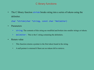 C library functions
• The C library function strtok breaks string into a series of tokens using the
delimiter.
char *strtok(char *string, const char *delimiter)
• Parameters
• string: The contents of this string are modified and broken into smaller strings or tokens.
• delimiter: This is the C string containing the delimiters.
• Return value
• This function returns a pointer to the first token found in the string.
• A null pointer is returned if there are no tokens left to retrieve.
 