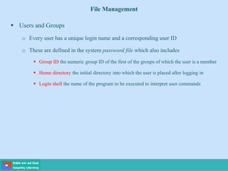 File Management
 Users and Groups
o Every user has a unique login name and a corresponding user ID
o These are defined in the system password file which also includes
 Group ID the numeric group ID of the first of the groups of which the user is a member
 Home directory the initial directory into which the user is placed after logging in
 Login shell the name of the program to be executed to interpret user commands
 