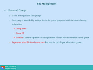 File Management
 Users and Groups
o Users are organized into groups
o Each group is identified by a single line in the system group file which includes following
information:
 Group name
 Group ID
 User list a comma-separated list of login names of users who are members of this group
o Superuser with ID 0 and name root has special privileges within the system
 