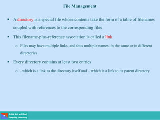 File Management
 A directory is a special file whose contents take the form of a table of filenames
coupled with references to the corresponding files
 This filename-plus-reference association is called a link
o Files may have multiple links, and thus multiple names, in the same or in different
directories
 Every directory contains at least two entries
o . which is a link to the directory itself and .. which is a link to its parent directory
 
