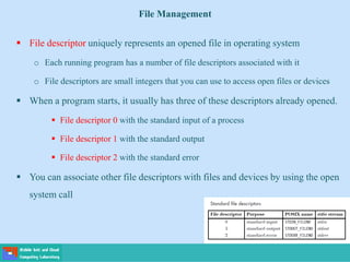 File Management
 File descriptor uniquely represents an opened file in operating system
o Each running program has a number of file descriptors associated with it
o File descriptors are small integers that you can use to access open files or devices
 When a program starts, it usually has three of these descriptors already opened.
 File descriptor 0 with the standard input of a process
 File descriptor 1 with the standard output
 File descriptor 2 with the standard error
 You can associate other file descriptors with files and devices by using the open
system call
 
