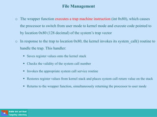 File Management
o The wrapper function executes a trap machine instruction (int 0x80), which causes
the processor to switch from user mode to kernel mode and execute code pointed to
by location 0x80 (128 decimal) of the system’s trap vector
o In response to the trap to location 0x80, the kernel invokes its system_call() routine to
handle the trap. This handler:
 Saves register values onto the kernel stack
 Checks the validity of the system call number
 Invokes the appropriate system call service routine
 Restores register values from kernel stack and places system call return value on the stack
 Returns to the wrapper function, simultaneously returning the processor to user mode
 