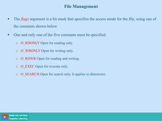 File Management
 The flags argument is a bit mask that specifies the access mode for the file, using one of
the constants shown below
 One and only one of the five constants must be specified.
o O_RDONLY Open for reading only.
o O_WRONLY Open for writing only.
o O_RDWR Open for reading and writing.
o O_EXEC Open for execute only.
o O_SEARCH Open for search only. It applies to directories.
 