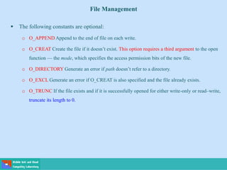 File Management
 The following constants are optional:
o O_APPEND Append to the end of file on each write.
o O_CREAT Create the file if it doesn’t exist. This option requires a third argument to the open
function — the mode, which specifies the access permission bits of the new file.
o O_DIRECTORY Generate an error if path doesn’t refer to a directory.
o O_EXCL Generate an error if O_CREAT is also specified and the file already exists.
o O_TRUNC If the file exists and if it is successfully opened for either write-only or read–write,
truncate its length to 0.
 
