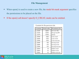 File Management
 When open() is used to create a new file, the mode bit-mask argument specifies
the permissions to be placed on the file.
 If the open() call doesn’t specify O_CREAT, mode can be omitted.
 