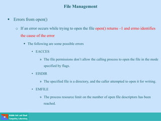 File Management
 Errors from open()
o If an error occurs while trying to open the file open() returns –1 and errno identifies
the cause of the error
 The following are some possible errors
• EACCES
» The file permissions don’t allow the calling process to open the file in the mode
specified by flags.
• EISDIR
» The specified file is a directory, and the caller attempted to open it for writing.
• EMFILE
» The process resource limit on the number of open file descriptors has been
reached.
 