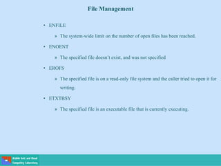 File Management
• ENFILE
» The system-wide limit on the number of open files has been reached.
• ENOENT
» The specified file doesn’t exist, and was not specified
• EROFS
» The specified file is on a read-only file system and the caller tried to open it for
writing.
• ETXTBSY
» The specified file is an executable file that is currently executing.
 