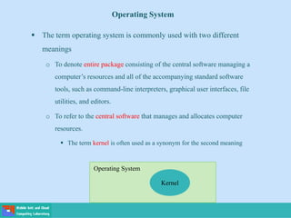 Operating System
 The term operating system is commonly used with two different
meanings
o To denote entire package consisting of the central software managing a
computer’s resources and all of the accompanying standard software
tools, such as command-line interpreters, graphical user interfaces, file
utilities, and editors.
o To refer to the central software that manages and allocates computer
resources.
 The term kernel is often used as a synonym for the second meaning
Kernel
Operating System
 