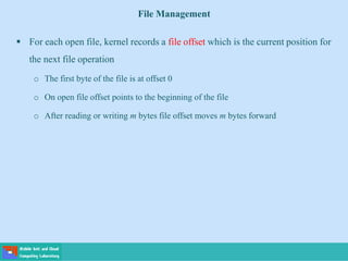 File Management
 For each open file, kernel records a file offset which is the current position for
the next file operation
o The first byte of the file is at offset 0
o On open file offset points to the beginning of the file
o After reading or writing m bytes file offset moves m bytes forward
 