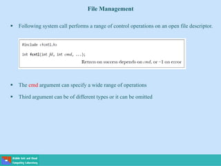 File Management
 Following system call performs a range of control operations on an open file descriptor.
 The cmd argument can specify a wide range of operations
 Third argument can be of different types or it can be omitted
 