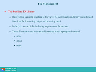 File Management
 The Standard IO Library
o It provides a versatile interface to low-level IO system calls and many sophisticated
functions for formatting output and scanning input
o It also takes care of the buffering requirements for devices
o Three file streams are automatically opened when a program is started
 stdin
 stdout
 stderr
 