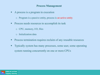 Process Management
 A process is a program in execution
o Program is a passive entity, process is an active entity
 Process needs resources to accomplish its task
o CPU, memory, I/O, files
o Initialization data
 Process termination requires reclaim of any reusable resources
 Typically system has many processes, some user, some operating
system running concurrently on one or more CPUs
 