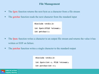 File Management
 The fgetc function returns the next byte as a character from a file stream
 The getchar function reads the next character from the standard input
 The fputc function writes a character to an output file stream and returns the value it has
written or EOF on failure.
 The putchar function writes a single character to the standard output
 