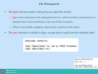 File Management
 The fgets function reads a string from an input file stream.
o fgets writes characters to the string pointed to by s until a newline is encountered, n-1
characters have been transferred, or the end of file is reached.
o When it successfully completes, fgets returns a pointer to the string s
 The gets function is similar to fgets, except that it reads from the standard input
 