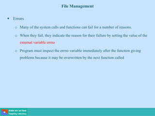 File Management
 Errors
o Many of the system calls and functions can fail for a number of reasons.
o When they fail, they indicate the reason for their failure by setting the value of the
external variable errno
o Program must inspect the errno variable immediately after the function giving
problems because it may be overwritten by the next function called
 