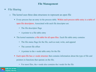 File Management
 File Sharing
o The kernel uses three data structures to represent an open file
 Every process has an entry in the process table. Within each process table entry is a table of
open file descriptors. Associated with each file descriptor are
• The file descriptor flags
• A pointer to a file table entry
 The kernel maintains a file table for all open files. Each file table entry contains
• The file status flags for the file, such as read, write, and append
• The current file offset
• A pointer to the v-node table entry for the file
 Each open file has a v-node structure that contains information about the type of file and
pointers to functions that operate on the file.
• For most files, the v-node also contains the i-node for the file
 