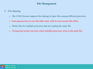 File Management
 File Sharing
o The UNIX System supports the sharing of open files among different processes
o Each process has its own file table entry with its own current file offset.
o Works fine for multiple processes that are reading the same file.
o Unexpected results can arise when multiple processes write to the same file.
 