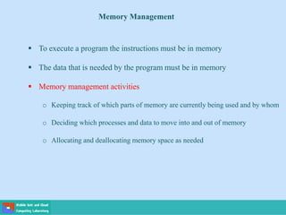 Memory Management
 To execute a program the instructions must be in memory
 The data that is needed by the program must be in memory
 Memory management activities
o Keeping track of which parts of memory are currently being used and by whom
o Deciding which processes and data to move into and out of memory
o Allocating and deallocating memory space as needed
 