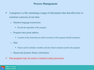  A program is a file containing a range of information that describes how to
construct a process at run time
o Machine-language instructions
 Encode the algorithm of the program
o Program entry-point address
 Location of the instruction at which execution of the program should commence
o Data
 Values used to initialize variables and also literal constants used by the program
o Shared and dynamic library information
 One program may be used to construct many processes
Process Management
 