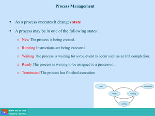  As a process executes it changes state
 A process may be in one of the following states:
o New The process is being created.
o Running Instructions are being executed.
o Waiting The process is waiting for some event to occur such as an I/O completion.
o Ready The process is waiting to be assigned to a processor.
o Terminated The process has finished execution
Process Management
 
