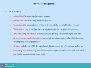  PCB includes
o Unique identifier associated with this process
o Process state such as waiting and running state
o Program counter stores address of next instruction to be executed for this process
o CPU registers vary in number and type, depending on the computer architecture
o CPU-scheduling information includes a process priority and scheduling related info
o Memory-management information may include such items as the value of the base and
limit registers and the page tables
o IO status includes list of IO devices allocated to process, a list of open files, and so on
o Accounting information may include the amount of processor time and clock time used,
time limits, account numbers, and so on
Process Management
 